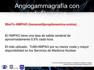 Angiogammagrafía con
radiofármacos
99mTc-HMPAO (hexametilpropilenamina-oxima)
El HMPAO tiene una tasa de salida cerebral de
aproximadamente 0,5% cada hora.
El más utilizado: Tc99-HMPAO por su menor coste y mayor
disponibilidad en los Servicios de Medicina Nuclear

Curso en la Gestión de Donación y Trasplante de Órganos y Tejidos.
Manual Docente. Bucaramanga, Noviembre 2013

 