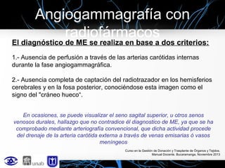 Angiogammagrafía con
radiofármacos

El diagnóstico de ME se realiza en base a dos criterios:
1.- Ausencia de perfusión a través de las arterias carótidas internas
durante la fase angiogammagráfica.
2.- Ausencia completa de captación del radiotrazador en los hemisferios
cerebrales y en la fosa posterior, conociéndose esta imagen como el
signo del "cráneo hueco“.
En ocasiones, se puede visualizar el seno sagital superior, u otros senos
venosos durales, hallazgo que no contradice él diagnostico de ME, ya que se ha
comprobado mediante arteriografía convencional, que dicha actividad procede
del drenaje de la arteria carótida externa a través de venas emisarias ó vasos
meníngeos
Curso en la Gestión de Donación y Trasplante de Órganos y Tejidos.
Manual Docente. Bucaramanga, Noviembre 2013

 