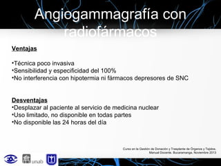 Angiogammagrafía con
radiofármacos
Ventajas
•Técnica poco invasiva
•Sensibilidad y especificidad del 100%
•No interferencia con hipotermia ni fármacos depresores de SNC
Desventajas
•Desplazar al paciente al servicio de medicina nuclear
•Uso limitado, no disponible en todas partes
•No disponible las 24 horas del día

Curso en la Gestión de Donación y Trasplante de Órganos y Tejidos.
Manual Docente. Bucaramanga, Noviembre 2013

 