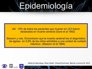 Epidemiología
UK: 10% de todos los pacientes que mueren en UCI fueron
declarados en muerte cerebral (Gore et al 1992)
Staworn y cols. Encontraron que la muerte cerebral fue el diagnóstico
de egreso en 0,9% de los niños admitidos a una unidad de cuidado
intensivo (Staworn et al 1994)

MedLink Neurology. Brain Death. Clinical Summary. Bernat J,Lorincz M. 2012

 
