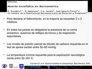 • Para declarar el fallecimiento, en la mayoría se necesitan 2 o 3
médicos.
• En todos los países es obligatoria la presencia de un coma
arreactivo, ausencia de reflejos de tronco y de respiración
espontanea.
• Los niveles de presión parcial de dióxido de carbono requerida en el
test de apnea oscilan entre 50–60 mmHg
• La temperatura mínima requerida para la exploración neurológica
oscila entre 32–351 C.
Escudero D, et al. Muerte encefalica en Iberoamerica. Med Intensiva. 2009

 
