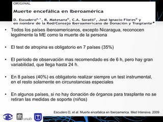 •

Todos los países iberoamericanos, excepto Nicaragua, reconocen
legalmente la ME como la muerte de la persona

•

El test de atropina es obligatorio en 7 países (35%)

•

El período de observación mas recomendado es de 6 h, pero hay gran
variabilidad, que llega hasta 24 h.

•

En 8 países (40%) es obligatorio realizar siempre un test instrumental,
en el resto solamente en circunstancias especiales

•

En algunos países, si no hay donación de órganos para trasplante no se
retiran las medidas de soporte (niños)
Escudero D, et al. Muerte encefalica en Iberoamerica. Med Intensiva. 2009

 