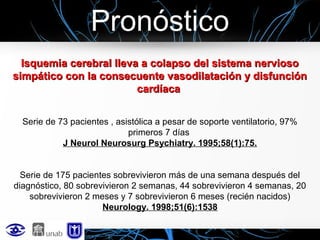 Pronóstico
Isquemia cerebral lleva a colapso del sistema nervioso
simpático con la consecuente vasodilatación y disfunción
cardíaca
Serie de 73 pacientes , asistólica a pesar de soporte ventilatorio, 97%
primeros 7 días
J Neurol Neurosurg Psychiatry. 1995;58(1):75.
Serie de 175 pacientes sobrevivieron más de una semana después del
diagnóstico, 80 sobrevivieron 2 semanas, 44 sobrevivieron 4 semanas, 20
sobrevivieron 2 meses y 7 sobrevivieron 6 meses (recién nacidos)
Neurology. 1998;51(6):1538

 