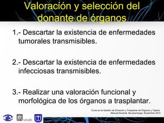 Valoración y selección del
donante de órganos
1.- Descartar la existencia de enfermedades
tumorales transmisibles.
2.- Descartar la existencia de enfermedades
infecciosas transmisibles.
3.- Realizar una valoración funcional y
morfológica de los órganos a trasplantar.
Curso en la Gestión de Donación y Trasplante de Órganos y Tejidos.
Manual Docente. Bucaramanga, Noviembre 2013

 