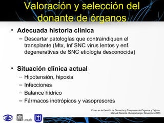 Valoración y selección del
donante de órganos
• Adecuada historia clínica
– Descartar patologías que contraindiquen el
transplante (Mtx, Inf SNC virus lentos y enf.
degenerativas de SNC etiología desconocida)

• Situación clínica actual
–
–
–
–

Hipotensión, hipoxia
Infecciones
Balance hídrico
Fármacos inotrópicos y vasopresores
Curso en la Gestión de Donación y Trasplante de Órganos y Tejidos.
Manual Docente. Bucaramanga, Noviembre 2013

 