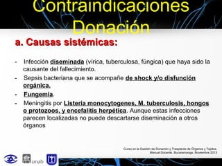 Contraindicaciones
Donación

a. Causas sistémicas:
-

Infección diseminada (vírica, tuberculosa, fúngica) que haya sido la
causante del fallecimiento.
Sepsis bacteriana que se acompañe de shock y/o disfunción
orgánica.
Fungemia.
Meningitis por Listeria monocytogenes, M. tuberculosis, hongos
o protozoos, y encefalitis herpética. Aunque estas infecciones
parecen localizadas no puede descartarse diseminación a otros
órganos

Curso en la Gestión de Donación y Trasplante de Órganos y Tejidos.
Manual Docente. Bucaramanga, Noviembre 2013

 