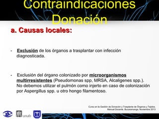 Contraindicaciones
Donación

a. Causas locales:
-

Exclusión de los órganos a trasplantar con infección
diagnosticada.

-

Exclusión del órgano colonizado por microorganismos
multirresistentes (Pseudomonas spp, MRSA, Alcaligenes spp.).
No debemos utilizar el pulmón como injerto en caso de colonización
por Aspergillus spp. u otro hongo filamentoso.

Curso en la Gestión de Donación y Trasplante de Órganos y Tejidos.
Manual Docente. Bucaramanga, Noviembre 2013

 