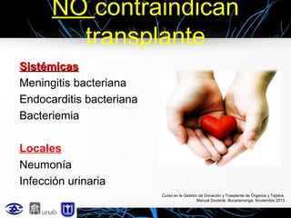 NO contraindican
transplante
Sistémicas
Meningitis bacteriana
Endocarditis bacteriana
Bacteriemia
Locales
Neumonía
Infección urinaria
Curso en la Gestión de Donación y Trasplante de Órganos y Tejidos.
Manual Docente. Bucaramanga, Noviembre 2013

 