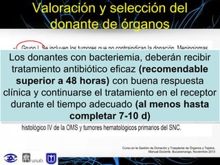 Valoración y selección del
donante de órganos
Los donantes con bacteriemia, deberán recibir
Los donantes con bacteriemia, deberán recibir
tratamiento antibiótico eficaz (recomendable
tratamiento antibiótico eficaz (recomendable
superior a 48 horas) con buena respuesta
superior a 48 horas) con buena respuesta
clínica y continuarse el tratamiento en el receptor
clínica y continuarse el tratamiento en el receptor
durante el tiempo adecuado (al menos hasta
durante el tiempo adecuado (al menos hasta
completar 7-10 d)
completar 7-10 d)

Curso en la Gestión de Donación y Trasplante de Órganos y Tejidos.
Manual Docente. Bucaramanga, Noviembre 2013

 