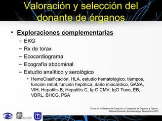 Valoración y selección del
donante de órganos
• Exploraciones complementarias
–
–
–
–
–

EKG
Rx de torax
Ecocardiograma
Ecografía abdominal
Estudio analítico y serológico
• HemoClasificación, HLA, estudio hematologico, tiempos,
función renal, función hepática, daño miocardico, GASA,
VIH, Hepatitis B, Hepatitis C, Ig G CMV, IgG Toxo, EB,
VDRL, BHCG, PSA
Curso en la Gestión de Donación y Trasplante de Órganos y Tejidos.
Manual Docente. Bucaramanga, Noviembre 2013

 