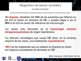 •En España, alrededor del 14% de los pacientes que fallecen en
las UCI lo hacen en situación de ME, y pueden llegar a ser el
30% si la UCI es centro de referencia de neurocirugía.
•La causa más frecuente es la hemorragia
intraparenquimatosa de origen hipertensivo.

cerebral

•La afección neurológica que causa ME tiene, en la inmensa
mayoría de los casos, una localización supratentorial.
•90% de los trasplantes que se realizan en España se hacen
con órganos procedentes de donantes en ME

 