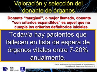 Valoración y selección del
donante de órganos
Donante “marginal”, o mejor llamado, donante
“con criterios expandidos” es aquel que no
cumple los criterios definitorios iniciales

Todavía hay pacientes que
• Donante cardíaco
• Donante hepático
fallecen en lista de espera de
• Donante pulmonar
órganos vitales entre 7-20%
• Donante renal
anualmente.
Curso en la Gestión de Donación y Trasplante de Órganos y Tejidos.
Manual Docente. Bucaramanga, Noviembre 2013

 