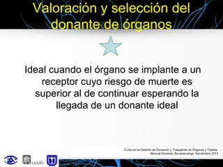 Valoración y selección del
donante de órganos
Ideal cuando el órgano se implante a un
receptor cuyo riesgo de muerte es
superior al de continuar esperando la
llegada de un donante ideal

Curso en la Gestión de Donación y Trasplante de Órganos y Tejidos.
Manual Docente. Bucaramanga, Noviembre 2013

 