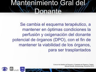 Mantenimiento Gral del
Donante
Se cambia el esquema terapéutico, a
mantener en óptimas condiciones la
perfusión y oxigenación del donante
potencial de órganos (DPO), con el fin de
mantener la viabilidad de los órganos,
para ser trasplantados

Curso en la Gestión de Donación y Trasplante de Órganos y Tejidos.
Manual Docente. Bucaramanga, Noviembre 2013

 