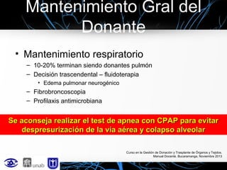 Mantenimiento Gral del
Donante
• Mantenimiento respiratorio
– 10-20% terminan siendo donantes pulmón
– Decisión trascendental – fluidoterapia
• Edema pulmonar neurogénico

– Fibrobroncoscopia
– Profilaxis antimicrobiana

Se aconseja realizar el test de apnea con CPAP para evitar
despresurización de la vía aérea y colapso alveolar
Curso en la Gestión de Donación y Trasplante de Órganos y Tejidos.
Manual Docente. Bucaramanga, Noviembre 2013

 