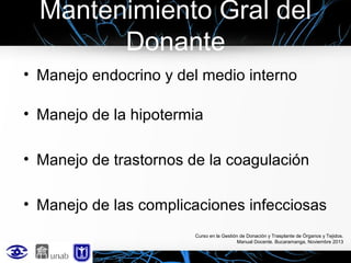 Mantenimiento Gral del
Donante
• Manejo endocrino y del medio interno
• Manejo de la hipotermia
• Manejo de trastornos de la coagulación
• Manejo de las complicaciones infecciosas
Curso en la Gestión de Donación y Trasplante de Órganos y Tejidos.
Manual Docente. Bucaramanga, Noviembre 2013

 