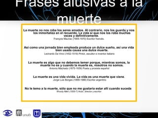 Frases alusivas a la
muerte
La muerte no nos roba los seres amados. Al contrario, nos los guarda y nos
los inmortaliza en el recuerdo. La vida sí que nos los roba muchas
veces y definitivamente.
François Mauriac (1905-1970) Escritor francés.

Así como una jornada bien empleada produce un dulce sueño, así una vida
bien usada causa una dulce muerte.
Leonardo Da Vinci (1452-1519) Pintor, escultor e inventor italiano

La muerte es algo que no debemos temer porque, mientras somos, la
muerte no es y cuando la muerte es, nosotros no somos.
Antonio Machado (1875-1939) Poeta y prosista español

La muerte es una vida vivida. La vida es una muerte que viene .
Jorge Luis Borges (1899-1986) Escritor argentino

No le temo a la muerte, sólo que no me gustaría estar allí cuando suceda
Woody Allen (1935-?) Actor, director y escritor

 