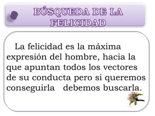 La felicidad es la máxima expresión del hombre, hacia la que apuntan todos los vectores de su conducta pero si queremos conseguirla  debemos buscarla. 