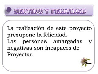 La realización de este proyecto presupone la felicidad.  Las personas amargadas y negativas son incapaces de  Proyectar. 