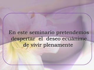 En este seminario pretendemos  despertar  el  deseo ecuánime  de vivir plenamente  