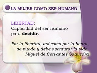 LA MUJER COMO SER HUMANO Por la libertad, así como por la honra, se puede y debe aventurar la vida. Miguel de Cervantes Saavedra LIBERTAD : Capacidad del ser humano para  decidir . 