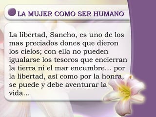LA MUJER COMO SER HUMANO La libertad, Sancho, es uno de los mas preciados dones que dieron los cielos; con ella no pueden igualarse los tesoros que encierran la tierra ni el mar encumbre… por la libertad, así como por la honra, se puede y debe aventurar la vida… 