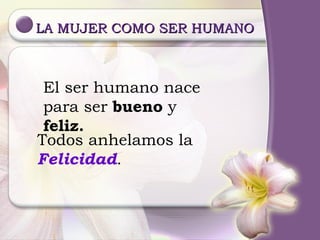 LA MUJER COMO SER HUMANO El ser humano nace para ser  bueno  y  feliz. Todos anhelamos la Felicidad . 