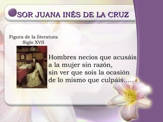 SOR JUANA INÉS DE LA CRUZ  Figura de la literatura Siglo XVII Hombres necios que acusáis a la mujer sin razón, sin ver que sois la ocasión de lo mismo que culpáis….. 