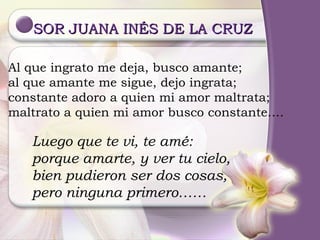 SOR JUANA INÉS DE LA CRUZ  Al que ingrato me deja, busco amante; al que amante me sigue, dejo ingrata; constante adoro a quien mi amor maltrata; maltrato a quien mi amor busco constante…. Luego que te vi, te amé: porque amarte, y ver tu cielo, bien pudieron ser dos cosas, pero ninguna primero…… 