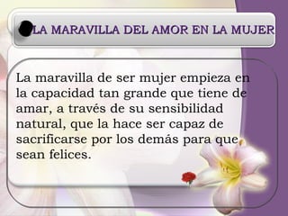 LA MARAVILLA DEL AMOR EN LA MUJER La maravilla de ser mujer empieza en la capacidad tan grande que tiene de amar, a través de su sensibilidad  natural, que la hace ser capaz de  sacrificarse por los demás para que sean felices. 