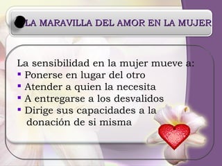 LA MARAVILLA DEL AMOR EN LA MUJER La sensibilidad en la mujer mueve a:  Ponerse en lugar del otro Atender a quien la necesita A entregarse a los desvalidos Dirige sus capacidades a la donación de si misma 