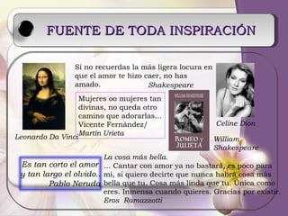 FUENTE DE TODA INSPIRACIÓN   Leonardo Da Vinci William  Shakespeare Si no recuerdas la más ligera locura en que el amor te hizo caer, no has amado. Mujeres oo mujeres tan divinas, no queda otro  camino que adorarlas… Vicente Fernández/ Martín Urieta Celine Dion La cosa más bella. …  Cantar con amor ya no bastará, es poco para mi, si quiero decirte que nunca habrá cosa más  bella que tu. Cosa más linda que tu. Única como eres. Inmensa cuando quieres. Gracias por existir. Eros  Ramazzotti Shakespeare Es tan corto el amor  y tan largo el olvido.. Pablo Neruda 