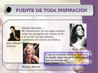 FUENTE DE TODA INSPIRACIÓN   Paloma Querida…. Me encontraste en un negro camino como un peregrino sin rumbo ni fe; y la luz de tus ojos divinos cambiaron mi suerte por dicha y placer. José Alfredo Jimenez María Félix Marilyn Monroe El que ha conocido sólo a su mujer y la ha amado, sabe más de mujeres que el que ha conocido mil.  Leon Tolstoi 