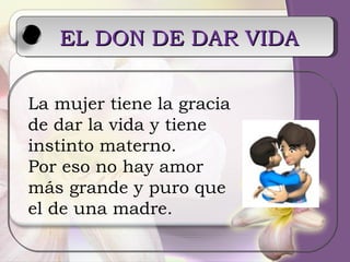 EL DON DE DAR VIDA   La mujer tiene la gracia de dar la vida y tiene instinto materno. Por eso no hay amor más grande y puro que el de una madre. 