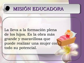 MISIÓN EDUCADORA   La lleva a la formación plena de los hijos. Es la obra más grande y maravillosa que  puede realizar una mujer con todo su potencial. 