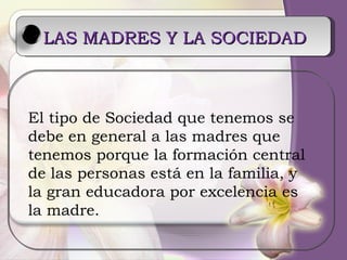 LAS MADRES Y LA SOCIEDAD   El tipo de Sociedad que tenemos se  debe en general a las madres que  tenemos porque la formación central de las personas está en la familia, y la gran educadora por excelencia es la madre. 