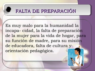 FALTA DE PREPARACIÓN   Es muy malo para la humanidad la incapa- cidad, la falta de preparación de la mujer para la vida de hogar, para su función de madre, para su misión de educadora, falta de cultura y orientación pedagógica. 