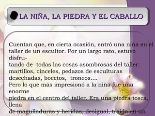 LA NIÑA, LA PIEDRA Y EL CABALLO Cuentan que, en cierta ocasión, entró una niña en el  taller de un escultor. Por un largo rato, estuvo disfru- tando de  todas las cosas asombrosas del taller:  martillos, cinceles, pedazos de esculturas desechadas, bocetos,  troncos....  Pero lo que más impresionó a la niña fue una enorme  piedra en el centro del taller. Era una piedra tosca, llena de magulladuras y heridas, desigual, traída en un pe- noso y largo viaje desde la lejana sierra.  