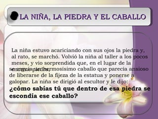 LA NIÑA, LA PIEDRA Y EL CABALLO La niña estuvo acariciando con sus ojos la piedra y, al rato, se marchó. Volvió la niña al taller a los pocos meses, y vio sorprendida que, en el lugar de la enorme piedra,  se erguía un hermosísimo caballo que parecía ansioso de liberarse de la fijeza de la estatua y ponerse a galopar. La niña se dirigió al escultor y le dijo: ¿cómo sabías tú que dentro de esa piedra se  escondía ese caballo? 