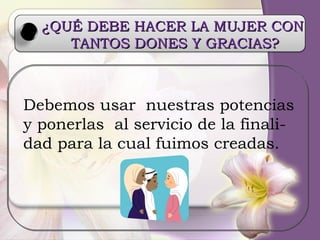 Debemos usar  nuestras potencias y ponerlas  al servicio de la finali- dad para la cual fuimos creadas. ¿QUÉ DEBE HACER LA MUJER CON  TANTOS DONES Y GRACIAS? 