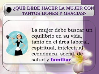 ¿QUÉ DEBE HACER LA MUJER CON  TANTOS DONES Y GRACIAS? La mujer debe buscar un equilibrio en su vida, tanto en el área laboral, espiritual, intelectual, económica, social, de salud y  familiar . 