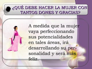 ¿QUÉ DEBE HACER LA MUJER CON  TANTOS DONES Y GRACIAS? A medida que la mujer vaya perfeccionando sus potencialidades en tales áreas, irá desarrollando su per- sonalidad y será más feliz. 