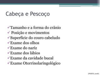 Cabeça e Pescoço
Tamanho e a forma do crânio
 Posição e movimentos
Superfície do couro cabeludo
Exame dos olhos
Exame do nariz
Exame dos lábios
Exame da cavidade bucal
Exame Otorrinolaringológico
(PORTO, 2008)
 