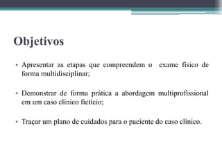 Objetivos
• Apresentar as etapas que compreendem o exame físico de
forma multidisciplinar;
• Demonstrar de forma prática a abordagem multiprofissional
em um caso clínico fictício;
• Traçar um plano de cuidados para o paciente do caso clinico.
 