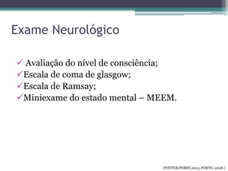 Exame Neurológico
 Avaliação do nível de consciência;
Escala de coma de glasgow;
Escala de Ramsay;
Miniexame do estado mental – MEEM.
(POTTER;PERRY,2013; PORTO, 2008.)
 