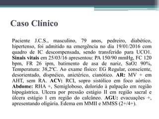 Caso Clínico
Paciente J.C.S., masculino, 79 anos, pedreiro, diabético,
hipertenso, foi admitido na emergência no dia 19/01/2016 com
quadro de IC descompensada, sendo transferido para UCO1.
Sinais vitais em 25/03/16 apresentou: PA 150/90 mmHg, FC 120
bpm, FR 26 ipm, batimento de asa de nariz, SaO2 90%,
Temperatura: 38,2ºC. Ao exame físico: EG Regular, consciente,
desorientado, dispnéico, anictérico, cianótico. AR: MV + em
AHT, sem RA. ACV: RCI, sopro sistólico em foco aórtico.
Abdome: RHA +, Semigloboso, dolorido à palpação em região
hipogástrica. Ulcera por pressão estágio II em região sacral e
úlcera estágio I em região do calcâneo. AGU: evacuações +,
apresentando oligúria. Edema em MMII e MMSS (2+/4+).
 