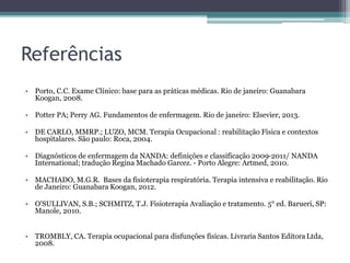 Referências
• Porto, C.C. Exame Clínico: base para as práticas médicas. Rio de janeiro: Guanabara
Koogan, 2008.
• Potter PA; Perry AG. Fundamentos de enfermagem. Rio de janeiro: Elsevier, 2013.
• DE CARLO, MMRP.; LUZO, MCM. Terapia Ocupacional : reabilitação Física e contextos
hospitalares. São paulo: Roca, 2004.
• Diagnósticos de enfermagem da NANDA: definições e classificação 2009-2011/ NANDA
International; tradução Regina Machado Garcez. - Porto Alegre: Artmed, 2010.
• MACHADO, M.G.R. Bases da fisioterapia respiratória. Terapia intensiva e reabilitação. Rio
de Janeiro: Guanabara Koogan, 2012.
• O'SULLIVAN, S.B.; SCHMITZ, T.J. Fisioterapia Avaliação e tratamento. 5° ed. Barueri, SP:
Manole, 2010.
• TROMBLY, CA. Terapia ocupacional para disfunções físicas. Livraria Santos Editora Ltda,
2008.
 
