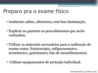 Preparo pra o exame físico
Ambiente calmo, silencioso, com boa iluminação;
Explicar ao paciente os procedimentos que serão
realizados;
Utilizar os materiais necessários para a realização do
exame como: Estetoscópio, esfignonometro,
termômetro, goniômetro, kits de monofilamentos;
 Utilizar equipamentos de proteção individual.
(POTTER;PERRY,2013; PORTO, 2008)
 