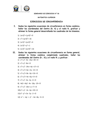 SEMINARIO DE EJERCICIOS N° 06
MATEMÁTICA SUPERIOR
EJERCICIOS DE CIRCUNFERENCIA
I. Dadas las siguientes ecuaciones de circunferencia en forma canónica,
hallar las coordenadas del Centro (h; k) y el radio R, graficar y
obtener la forma general desarrollando los cuadrados de los binomios.
1) (x+2)2 + (y-4)2 = 9
2) x2 + (y+3)2 = 16
3) (x-5)2 + (y+2)2 = 4
4) (x-3)2 + y2 = 1
5) (x-2)2 + (y+3)2 = 16
II. Dadas las siguientes ecuaciones de circunferencia en forma general,
obtener la forma canónica completando cuadrados, hallar las
coordenadas del Centro (h ; k) y el radio R; y graficar.
1) x2 + y2 - 4x - 14y + 44 = 0
2) x2 + y2 - 8x = 0
3) x2 + y2 - 14x + 4y + 17 = 0
4) x2 + y2 + 6x + 2y - 15 = 0
5) x2 + y2 + 8x - 6y + 16 = 0
6) x2 + y2 + 4x + 6y + 9 = 0
7) x2 + y2 - 4x - 2y - 4 = 0
8) 4x2 + 4y2 - 4x - 16y - 19 = 0
9) x2 + y2 - 10x + y + 7 = 0
10) x2 + y2 - 2x - 6y + 10 = 0
11) x2 - y2 + 3x - 5y - 2 = 0
12) x2 + xy + y2 - 4x + 8y - 3 = 0
 