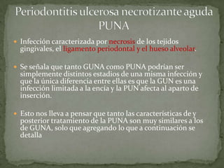  Infección caracterizada por necrosis de los tejidos
gingivales, el ligamento periodontal y el hueso alveolar.
 Se señala que tanto GUNA como PUNA podrían ser
simplemente distintos estadios de una misma infección y
que la única diferencia entre ellas es que la GUN es una
infección limitada a la encía y la PUN afecta al aparto de
inserción.
 Esto nos lleva a pensar que tanto las características de y
posterior tratamiento de la PUNA son muy similares a los
de GUNA, solo que agregando lo que a continuación se
detalla
 